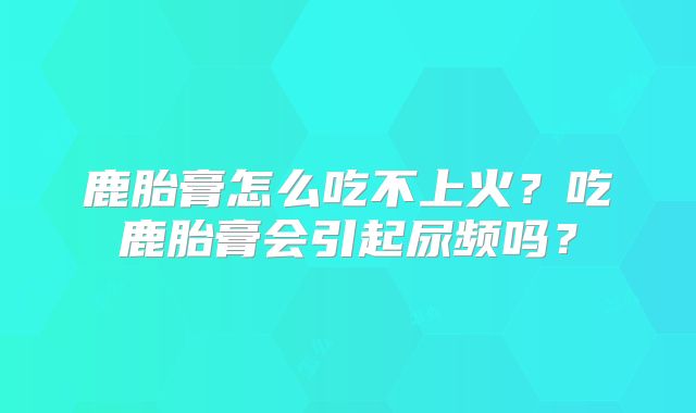 鹿胎膏怎么吃不上火？吃鹿胎膏会引起尿频吗？
