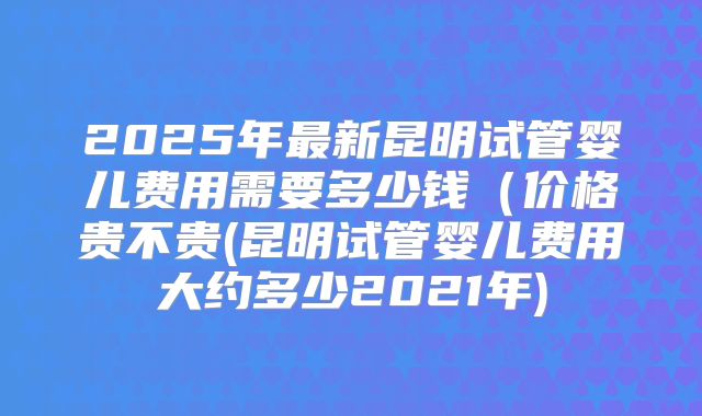 2025年最新昆明试管婴儿费用需要多少钱(价格贵不贵(昆明试管婴儿费用大约多少2021年)