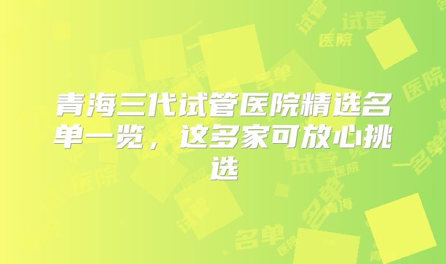 青海三代试管医院精选名单一览，这多家可放心挑选