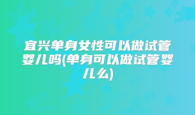 宜兴单身女性可以做试管婴儿吗(单身可以做试管婴儿么)