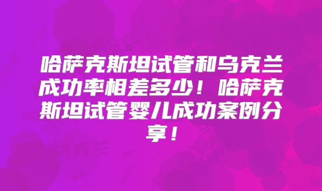 哈萨克斯坦试管和乌克兰成功率相差多少！哈萨克斯坦试管婴儿成功案例分享！