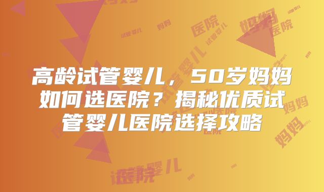 高龄试管婴儿，50岁妈妈如何选医院？揭秘优质试管婴儿医院选择攻略