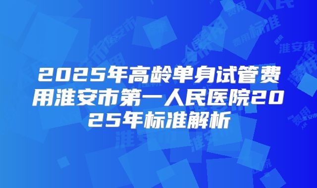 2025年高龄单身试管费用淮安市第一人民医院2025年标准解析