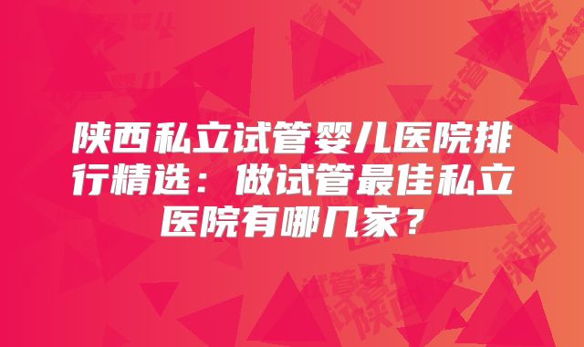 陕西私立试管婴儿医院排行精选：做试管最佳私立医院有哪几家？
