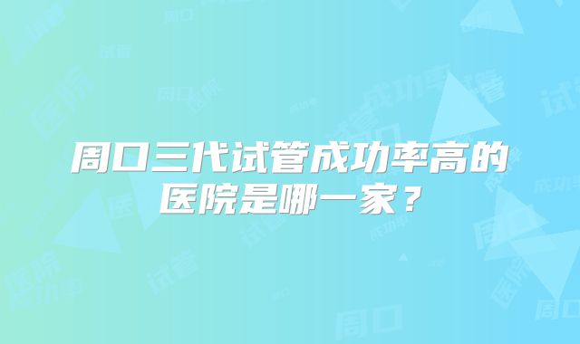 周口三代试管成功率高的医院是哪一家？