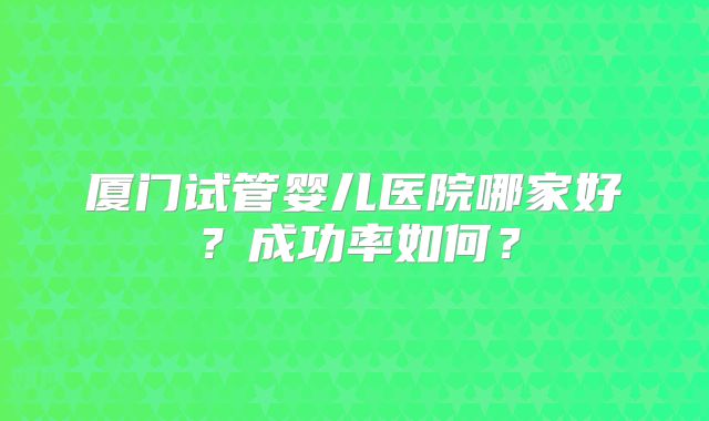 厦门试管婴儿医院哪家好？成功率如何？