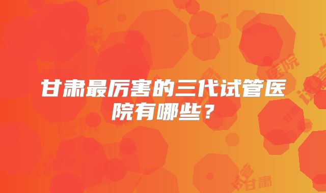 甘肃最厉害的三代试管医院有哪些？