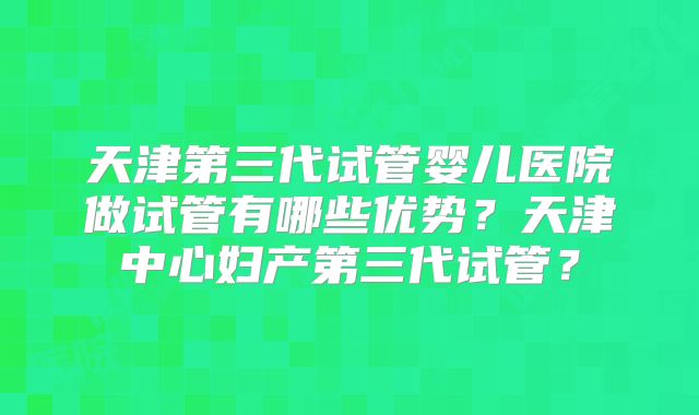 天津第三代试管婴儿医院做试管有哪些优势？天津中心妇产第三代试管？