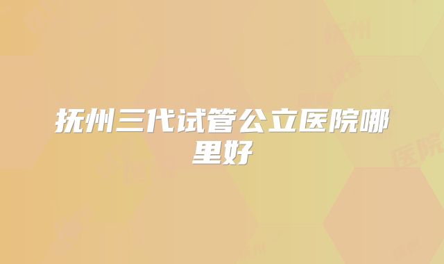 抚州三代试管公立医院哪里好