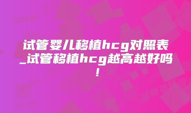 试管婴儿移植hcg对照表_试管移植hcg越高越好吗！