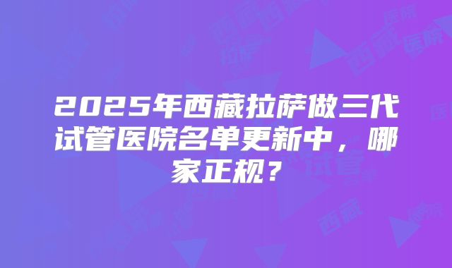 2025年西藏拉萨做三代试管医院名单更新中，哪家正规？