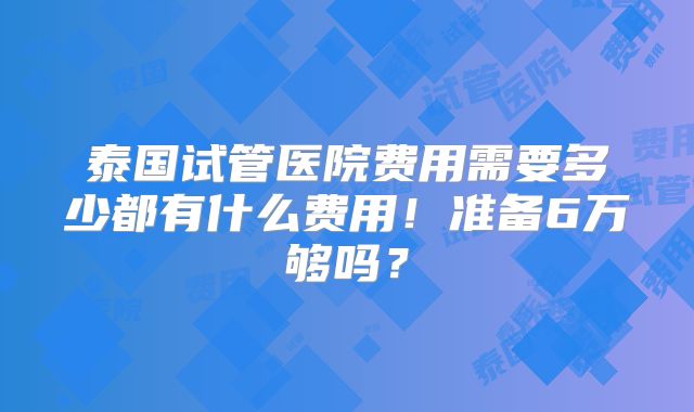 泰国试管医院费用需要多少都有什么费用！准备6万够吗？