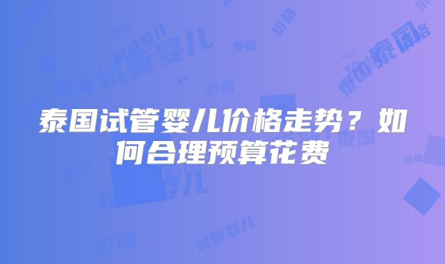 泰国试管婴儿价格走势？如何合理预算花费