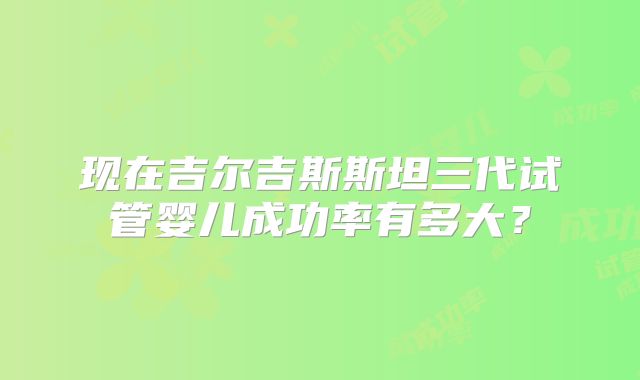 现在吉尔吉斯斯坦三代试管婴儿成功率有多大?