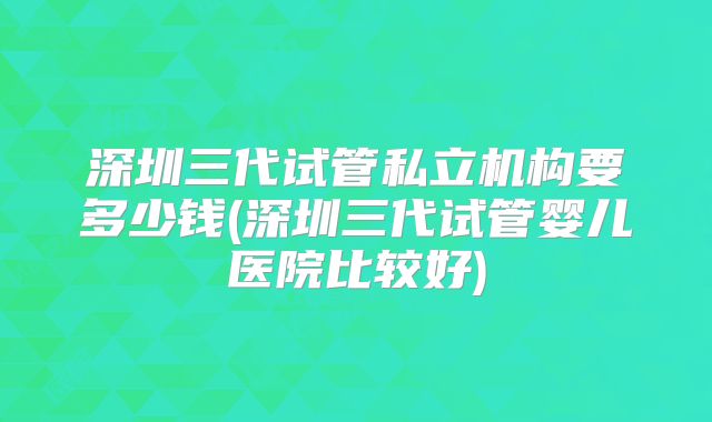 深圳三代试管私立机构要多少钱(深圳三代试管婴儿医院比较好)