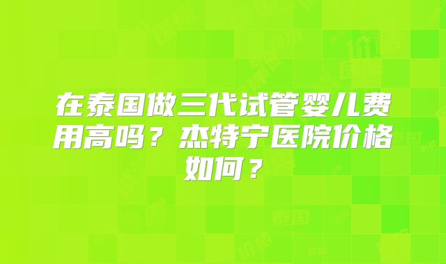 在泰国做三代试管婴儿费用高吗?杰特宁医院价格如何?