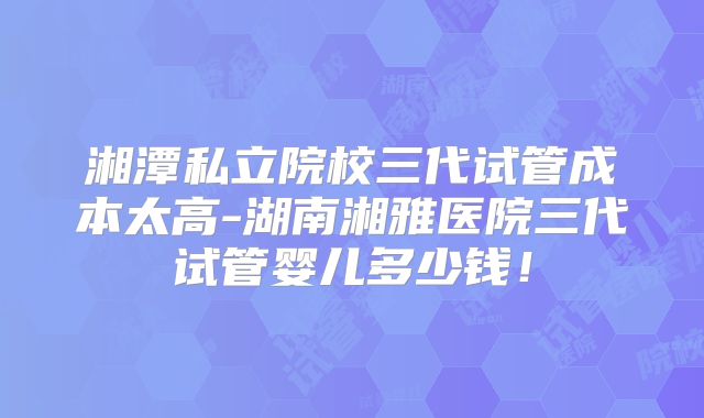 湘潭私立院校三代试管成本太高-湖南湘雅医院三代试管婴儿多少钱！