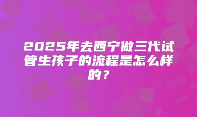 2025年去西宁做三代试管生孩子的流程是怎么样的?