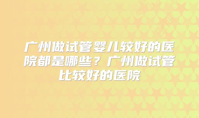 广州做试管婴儿较好的医院都是哪些？广州做试管比较好的医院