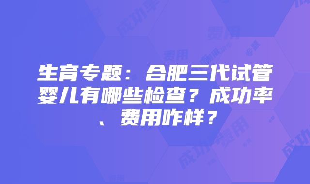 生育专题：合肥三代试管婴儿有哪些检查？成功率、费用咋样？