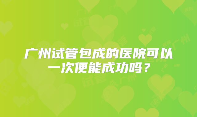 广州试管包成的医院可以一次便能成功吗？