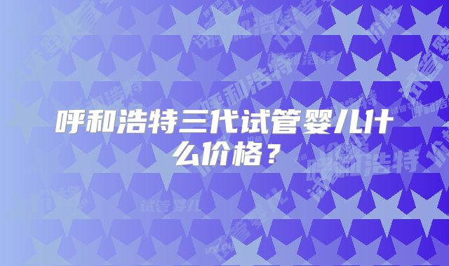 呼和浩特三代试管婴儿什么价格？