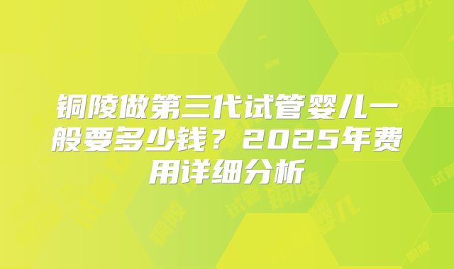铜陵做第三代试管婴儿一般要多少钱?2025年费用详细分析