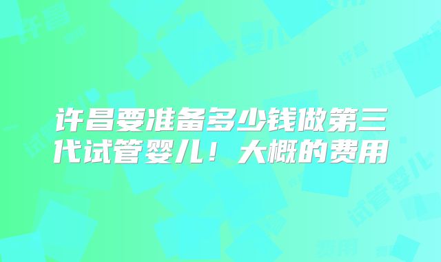 许昌要准备多少钱做第三代试管婴儿！大概的费用