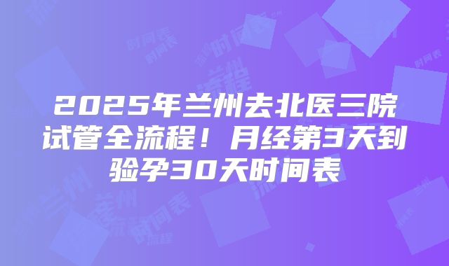 2025年兰州去北医三院试管全流程！月经第3天到验孕30天时间表