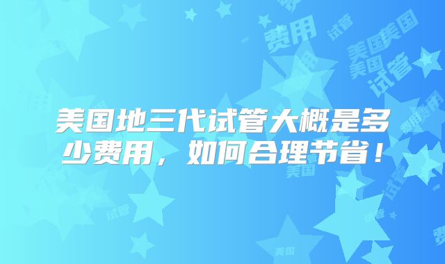 美国地三代试管大概是多少费用,如何合理节省!