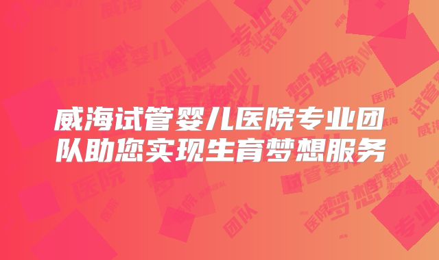 威海试管婴儿医院专业团队助您实现生育梦想服务