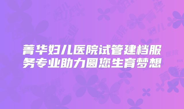 菁华妇儿医院试管建档服务专业助力圆您生育梦想