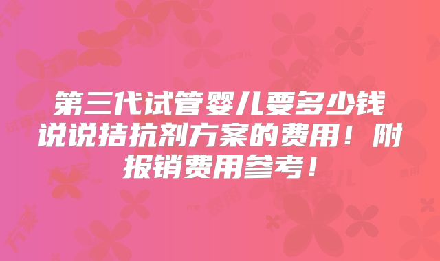 第三代试管婴儿要多少钱说说拮抗剂方案的费用!附报销费用参考!