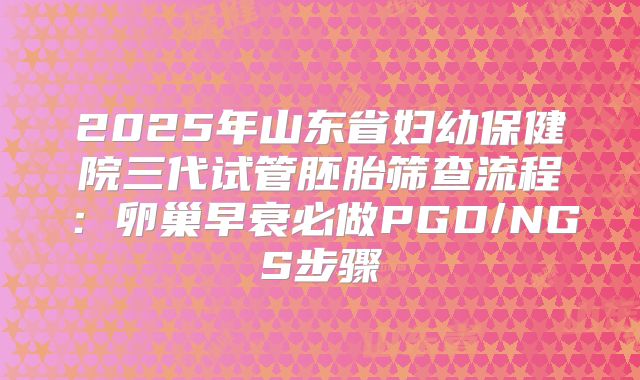 2025年山东省妇幼保健院三代试管胚胎筛查流程：卵巢早衰必做PGD/NGS步骤