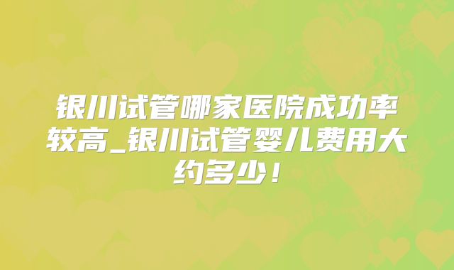 银川试管哪家医院成功率较高_银川试管婴儿费用大约多少！
