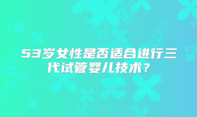 53岁女性是否适合进行三代试管婴儿技术？