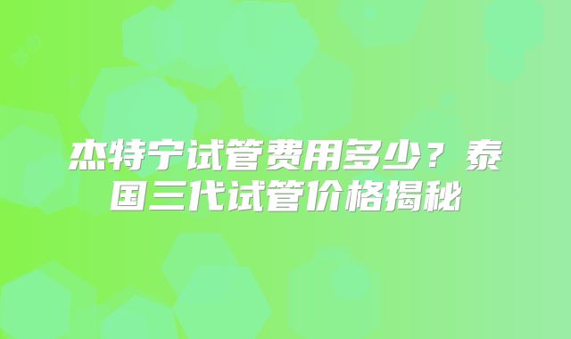 杰特宁试管费用多少？泰国三代试管价格揭秘