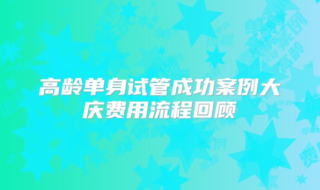 高龄单身试管成功案例大庆费用流程回顾