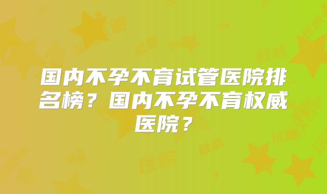 国内不孕不育试管医院排名榜？国内不孕不育权威医院？