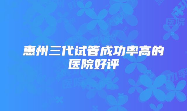 惠州三代试管成功率高的医院好评