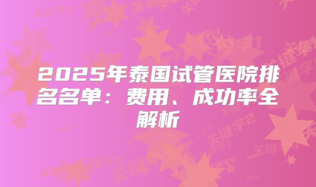 2025年泰国试管医院排名名单:费用、成功率全解析