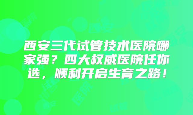 西安三代试管技术医院哪家强？四大权威医院任你选，顺利开启生育之路！