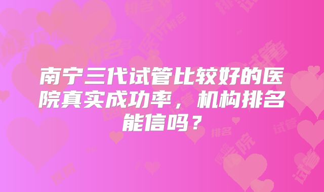 南宁三代试管比较好的医院真实成功率，机构排名能信吗？
