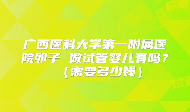 广西医科大学第一附属医院卵子 做试管婴儿有吗?(需要多少钱)