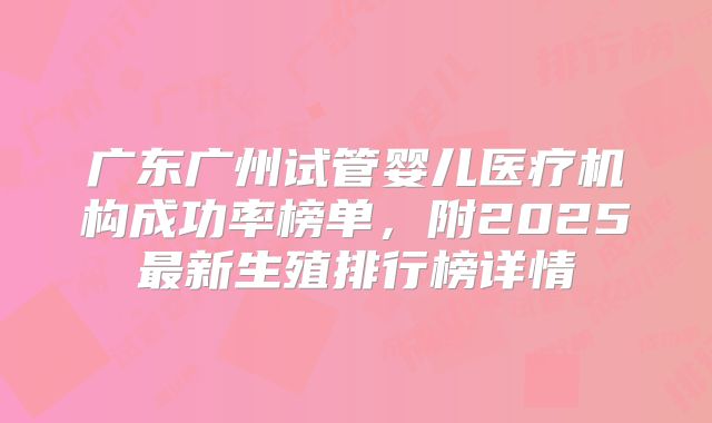广东广州试管婴儿医疗机构成功率榜单，附2025最新生殖排行榜详情
