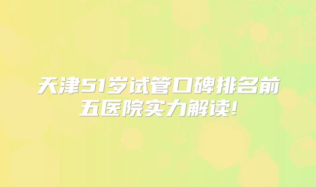 天津51岁试管口碑排名前五医院实力解读!