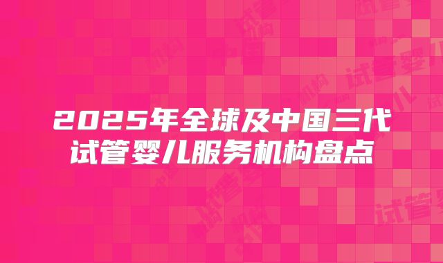2025年全球及中国三代试管婴儿服务机构盘点