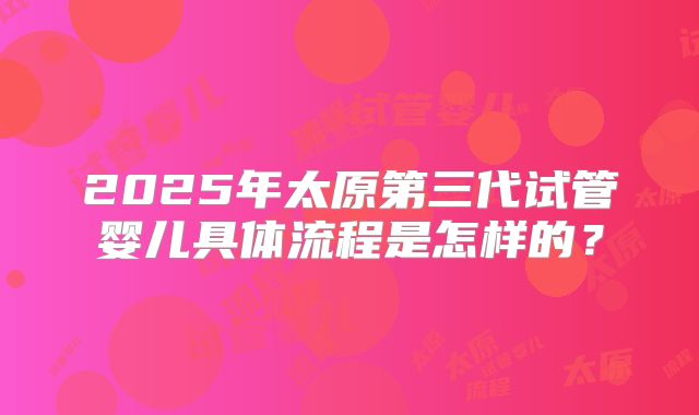 2025年太原第三代试管婴儿具体流程是怎样的？