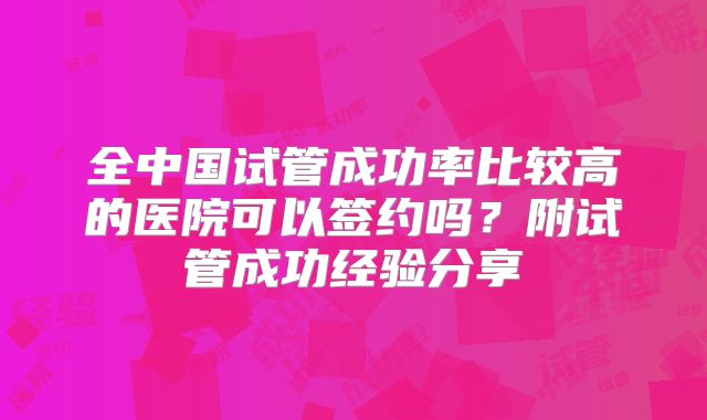 全中国试管成功率比较高的医院可以签约吗？附试管成功经验分享