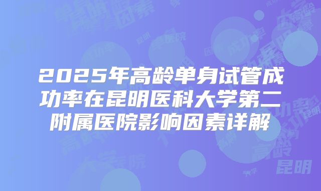 2025年高龄单身试管成功率在昆明医科大学第二附属医院影响因素详解